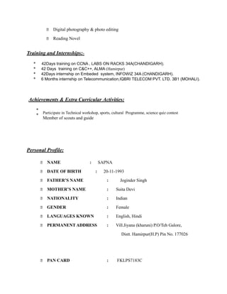  Digital photography & photo editing
 Reading Novel
Training and Internships:-
* 42Days training on CCNA , LABS ON RACKS 34A(CHANDIGARH).
* 42 Days training on C&C++, ALMA (Hamirpur)
* 42Days internship on Embeded system, INFOWIZ 34A (CHANDIGARH).
* 6 Months internship on Telecommunication,IQBRI TELECOM PVT. LTD. 3B1 (MOHALI).
Achievements & Extra Curricular Activities:
*
Participate in Technical workshop, sports, cultural Programme, science quiz contest
*
Member of scouts and guide
Personal Profile:
 NAME : SAPNA
 DATE OF BIRTH : 20-11-1993
 FATHER’S NAME : Joginder Singh
 MOTHER’S NAME : Suita Devi
 NATIONALITY : Indian
 GENDER : Female
 LANGUAGES KNOWN : English, Hindi
 PERMANENT ADDRESS : Vill.Jiyana (kharuni) P.O/Teh Galore,
Distt. Hamirpur(H.P) Pin No. 177026
 PAN CARD : FKLPS7183C
 