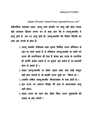Dated-23/11/2015
Article 370 and “Armed Force Special Powers Act”
संवैधानिक प्रावघाि स्वत: जम्मू तथा कश्मीर पर लागू िही होते। के वल
वही प्रावघाि जजिमे स्पष्ट रुप से कहा जाए कक वे जम्मू-कश्मीर पे
लागू होते है, उस पर लागू होते हैं। जम्मू-कश्मीर कक ववशेष जस्थनत का
ज्ञाि इि तथ्यो से होता है-
1. जम्मू कश्मीर संववधाि सभा द्वारा निर्मित राज्य संववधाि से
वहां का कायि चलते है ये संववधाि जम्मू-कश्मीर के लोगों को
राज्य की िागररकता भी देता है के वल इस राज्य के िागररक
ही संपवि खरीद सकते है या चुिाव लङ सकते है या सरकारी
सेवा ले सकते है ।
2. संसद जम्मू-कश्मीर से संबंध रखिे वाला ऐसा कोई कािूि
िही बिा सकती है जो इसकी राज्य सूची का ववषय हो ।
3. अवशेष शजतत जम्मू-कश्मीर ववधािसाभा के पास होती है ।
4. इस राज्य पर सशस्र ववद्रोह की दशा मे आपातकाल लागू
िही होता।
5. संसद राज्य का िाम क्षेर सीमा बबिा राज्य मुख्यमंरी की
सलाह के बाद करेगी ।
 