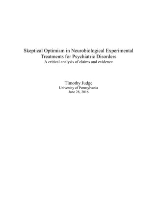 Skeptical Optimism in Neurobiological Experimental
Treatments for Psychiatric Disorders
A critical analysis of claims and evidence
Timothy Judge
University of Pennsylvania
June 28, 2016
 