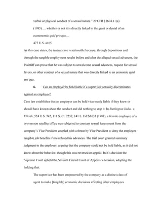 verbal or physical conduct of a sexual nature.” 29 CFR §1604.11(a)
(1985)…. whether or not it is directly linked to the grant or denial of an
econonomic quid pro quo…
477 U.S. at 65
As this case states, the instant case is actionable because, through depositions and
through the tangible employment results before and after the alleged sexual advances, the
Plaintiff can prove that he was subject to unwelcome sexual advances, request for sexual
favors, or other conduct of a sexual nature that was directly linked to an economic quid
pro quo.
6. Can an employer be held liable if a supervisor sexually discriminates
against an employee?
Case law establishes that an employer can be held vicariously liable if they knew or
should have known about the conduct and did nothing to stop it. In Burlington Indus. v.
Ellerth, 524 U.S. 742, 118 S. Ct. 2257, 141 L. Ed.2d 633 (1988), a female employee of a
two-person satellite office was subjected to constant sexual harassment from the
company’s Vice President coupled with a threat by Vice President to deny the employee
tangible job benefits if she refused his advances. The trial court granted summary
judgment to the employer, arguing that the company could not be held liable, as it did not
know about the behavior, though this was reversed on appeal. In it’s decision the
Supreme Court upheld the Seventh Circuit Court of Appeals’s decision, adopting the
holding that:
The supervisor has been empowered by the company as a distinct class of
agent to make [tangible] economic decisions affecting other employees
 