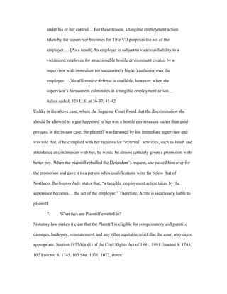 under his or her control.... For these reason, a tangible employment action
taken by the supervisor becomes for Title VII purposes the act of the
employer…. [As a result] An employer is subject to vicarious liability to a
victimized employee for an actionable hostile environment created by a
supervisor with immediate (or successively higher) authority over the
employee…. No affirmative defense is available, however, when the
supervisor’s harassment culminates in a tangible employment action…
italics added; 524 U.S. at 36-37, 41-42
Unlike in the above case, where the Supreme Court found that the discrimination she
should be allowed to argue happened to her was a hostile environment rather than quid
pro quo, in the instant case, the plaintiff was harassed by his immediate supervisor and
was told that, if he complied with her requests for “external” activities, such as lunch and
attendance at conferences with her, he would be almost certainly given a promotion with
better pay. When the plaintiff rebuffed the Defendant’s request, she passed him over for
the promotion and gave it to a person whos qualifications were far below that of
Northrop. Burlington Inds. states that, “a tangible employment action taken by the
supervisor becomes… the act of the employer.” Therefore, Acme is vicariously liable to
plaintiff.
7. What fees are Plaintiff entitled to?
Statutory law makes it clear that the Plaintiff is eligible for compensatory and punitive
damages, back-pay, reinstatement, and any other equitable relief that the court may deem
appropriate. Section 1977A(a)(1) of the Civil Rights Act of 1991, 1991 Enacted S. 1745,
102 Enacted S. 1745, 105 Stat. 1071, 1072, states:
 