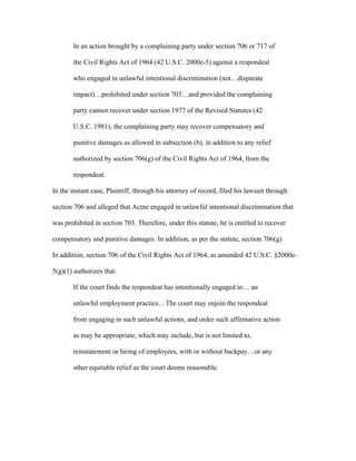 In an action brought by a complaining party under section 706 or 717 of
the Civil Rights Act of 1964 (42 U.S.C. 2000e-5) against a respondeat
who engaged in unlawful intentional discrimination (not…disparate
impact)…prohibited under section 703…and provided the complaining
party cannot recover under section 1977 of the Revised Statutes (42
U.S.C. 1981), the complaining party may recover compensatory and
punitive damages as allowed in subsection (b), in addition to any relief
authorized by section 706(g) of the Civil Rights Act of 1964, from the
respondeat.
In the instant case, Plaintiff, through his attorney of record, filed his lawsuit through
section 706 and alleged that Acme engaged in unlawful intentional discrimination that
was prohibited in section 703. Therefore, under this statute, he is entitled to recover
compensatory and punitive damages. In addition, as per the statute, section 706(g)
In addition, section 706 of the Civil Rights Act of 1964, as amended 42 U.S.C. §2000e-
5(g)(1) authorizes that:
If the court finds the respondeat has intentionally engaged in… an
unlawful employment practice…The court may enjoin the respondeat
from engaging in such unlawful actions, and order such affirmative action
as may be appropriate, which may include, but is not limited to,
reinstatement or hiring of employees, with or without backpay…or any
other equitable relief as the court deems reasonable.
 