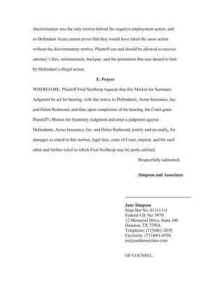 discrimination was the only motive behind the negative employment action, and
as Defendant Acme cannot prove that they would have taken the same action
without the discriminatory motive, Plaintiff can and should be allowed to recover
attorney’s fees, reinstatement, backpay, and the promotion that was denied to him
by Defendant’s illegal action.
E. Prayer
WHEREFORE, Plaintiff Fred Northrop requests that this Motion for Summary
Judgment be set for hearing, with due notice to Defendants, Acme Insurance, Inc.
and Helen Redmond, and that, upon completion of the hearing, the Court grant
Plaintiff’s Motion for Summary Judgment and enter a judgment against
Defendants, Acme Insurance, Inc. and Helen Redmond, jointly and severally, for
damages as stated in this motion, legal fees, costs of Court, interest, and for such
other and further relief to which Fred Northrop may be justly entitled.
Respectfully submitted,
Simpson and Associates
______________________________
Jane Simpson
State Bar No. 01111111
Federal I.D. No. 9870
12 Memorial Drive, Suite 100
Houston, TX 77024
Telephone: (713)461-2839
Facsimile: (713)661-6930
js@jsandassociates.com
OF COUNSEL:
 