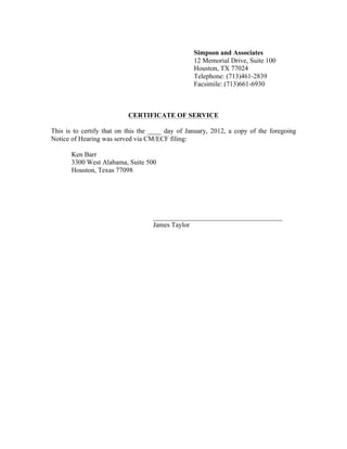 Simpson and Associates
12 Memorial Drive, Suite 100
Houston, TX 77024
Telephone: (713)461-2839
Facsimile: (713)661-6930
CERTIFICATE OF SERVICE
This is to certify that on this the ____ day of January, 2012, a copy of the foregoing
Notice of Hearing was served via CM/ECF filing:
Ken Barr
3300 West Alabama, Suite 500
Houston, Texas 77098
______________________________________
James Taylor
 