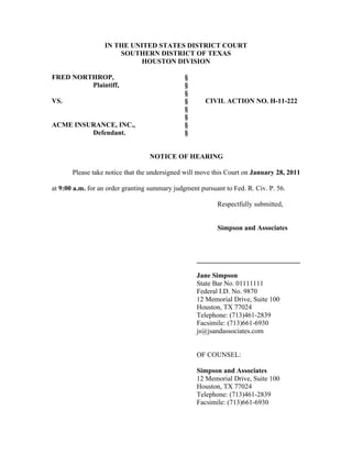 IN THE UNITED STATES DISTRICT COURT
SOUTHERN DISTRICT OF TEXAS
HOUSTON DIVISION
FRED NORTHROP, §
Plaintiff, §
§
VS. § CIVIL ACTION NO. H-11-222
§
§
ACME INSURANCE, INC., §
Defendant. §
NOTICE OF HEARING
Please take notice that the undersigned will move this Court on January 28, 2011
at 9:00 a.m. for an order granting summary judgment pursuant to Fed. R. Civ. P. 56.
Respectfully submitted,
Simpson and Associates
______________________________
Jane Simpson
State Bar No. 01111111
Federal I.D. No. 9870
12 Memorial Drive, Suite 100
Houston, TX 77024
Telephone: (713)461-2839
Facsimile: (713)661-6930
js@jsandassociates.com
OF COUNSEL:
Simpson and Associates
12 Memorial Drive, Suite 100
Houston, TX 77024
Telephone: (713)461-2839
Facsimile: (713)661-6930
 