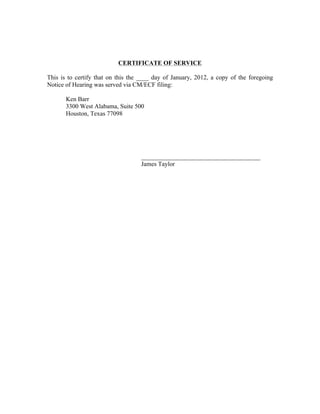 CERTIFICATE OF SERVICE
This is to certify that on this the ____ day of January, 2012, a copy of the foregoing
Notice of Hearing was served via CM/ECF filing:
Ken Barr
3300 West Alabama, Suite 500
Houston, Texas 77098
______________________________________
James Taylor
 