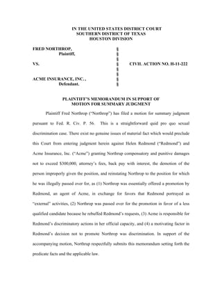 IN THE UNITED STATES DISTRICT COURT
SOUTHERN DISTRICT OF TEXAS
HOUSTON DIVISION
FRED NORTHROP, §
Plaintiff, §
§
VS. § CIVIL ACTION NO. H-11-222
§
§
ACME INSURANCE, INC. , §
Defendant. §
PLAINTIFF’S MEMORANDUM IN SUPPORT OF
MOTION FOR SUMMARY JUDGMENT
Plaintiff Fred Northrop (“Northrop”) has filed a motion for summary judgment
pursuant to Fed. R. Civ. P. 56. This is a straightforward quid pro quo sexual
discrimination case. There exist no genuine issues of material fact which would preclude
this Court from entering judgment herein against Helen Redmond (“Redmond”) and
Acme Insurance, Inc. (“Acme”) granting Northrup compensatory and punitive damages
not to exceed $300,000, attorney’s fees, back pay with interest, the demotion of the
person improperly given the position, and reinstating Northrop to the position for which
he was illegally passed over for, as (1) Northrop was essentially offered a promotion by
Redmond, an agent of Acme, in exchange for favors that Redmond portrayed as
“external” activities, (2) Northrop was passed over for the promotion in favor of a less
qualified candidate because he rebuffed Redmond’s requests, (3) Acme is responsible for
Redmond’s discriminatory actions in her official capacity, and (4) a motivating factor in
Redmond’s decision not to promote Northrop was discrimination. In support of the
accompanying motion, Northrup respectfully submits this memorandum setting forth the
predicate facts and the applicable law.
 