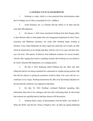 A. GENERAL FACTUAL BACKGROUND
1. Northrop is a male, which is a class protected from discrimination under
the Civil Rights Act of 1964, as amended 42 U.S.C. §2000e-2.
2. Acme Insurance, Inc. is a business that has offices in 10 states and has
more than 500 employees.
2. On January 1, 2016 Acme transferred Northrop from their Oregon office
to their Houston office to help update their risk management department for their Texas,
Louisiana, and Oklahoma customers. Six weeks after Northrop began working in
Houston, Texas, Helen Redmond, his direct supervisor asked him out to lunch, an offer
which he turned down as he already had plans with his wife of six years and their four-
year old twins. This pattern of behavior from Redmond continues for several months,
with the offer ranging from lunch to attending seminars that Northrop was not alerted to
by Acme’s Houston HR Department, as is company policy.
3. On July 5, 2016, Redmond called Northrop into her office and, after
telling him that he was being considered for a promotion to a higher paying position, told
him that his chances at getting the promotion would be better if he went with her to a
conference in Las Vegas. Northrop turned down the offer as he had already had plans for
the days that the conference was supposed to take place.
4. On July 10, 2016 Northrop overheard Redmond spreading false
information about him to his colleagues and soon after confronting them, he discovered
that someone less qualified than he had been chosen to fill the position.
5. Northrop filed a notice of discrimination with the EEOC. See Exhibit A.
When the EEOC sent him the “Notice of Right to Sue”, he filed suit against Redmond
 
