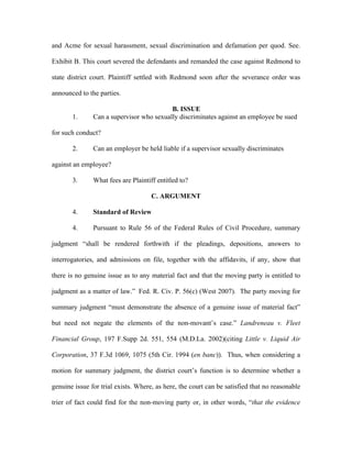 and Acme for sexual harassment, sexual discrimination and defamation per quod. See.
Exhibit B. This court severed the defendants and remanded the case against Redmond to
state district court. Plaintiff settled with Redmond soon after the severance order was
announced to the parties.
B. ISSUE
1. Can a supervisor who sexually discriminates against an employee be sued
for such conduct?
2. Can an employer be held liable if a supervisor sexually discriminates
against an employee?
3. What fees are Plaintiff entitled to?
C. ARGUMENT
4. Standard of Review
4. Pursuant to Rule 56 of the Federal Rules of Civil Procedure, summary
judgment “shall be rendered forthwith if the pleadings, depositions, answers to
interrogatories, and admissions on file, together with the affidavits, if any, show that
there is no genuine issue as to any material fact and that the moving party is entitled to
judgment as a matter of law.” Fed. R. Civ. P. 56(c) (West 2007). The party moving for
summary judgment “must demonstrate the absence of a genuine issue of material fact”
but need not negate the elements of the non-movant’s case.” Landreneau v. Fleet
Financial Group, 197 F.Supp 2d. 551, 554 (M.D.La. 2002)(citing Little v. Liquid Air
Corporation, 37 F.3d 1069, 1075 (5th Cir. 1994 (en banc)). Thus, when considering a
motion for summary judgment, the district court’s function is to determine whether a
genuine issue for trial exists. Where, as here, the court can be satisfied that no reasonable
trier of fact could find for the non-moving party or, in other words, “that the evidence
 