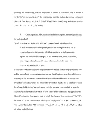 favoring the non-moving party is insufficient to enable a reasonable jury to return a
verdict in [non-movant’s] favor” the court should grant the motion. Lavespere v. Niagara
Mach. & Tool Works, Inc., 910 F. 2d 167, 178 (5™ Cir. 1990)(citing Anderson v. Liberty
Lobby, Inc. 477 U.S. 242, 249 (1986)).
5. Can a supervisor who sexually discriminates against an employee be sued
for such conduct?
Title VII of the Civil Rights Act, 42 U.S.C. §2000e-2 (a)(i), establishes that:
It shall be an unlawful employment practice for an employer (i) to fail or
refuse to hire or to discharge an individual, or otherwise to discriminate
against any individual with respect to his compensation, terms, conditions,
or privileges of employment, because of such individual’s race, color,
religion, sex, or national origin…
Because the text of this section is vague apart from the idea that an employer cannot fire
or hire an employee because of certain protected classifications- something which does
not apply in the instant case, as the Plaintiff was neither fired because he refused the
Defendant’s sexual advances nor because the Defendant decided not to hire him because
he refused the Defendant’s sexual advances- it becomes necessary to look at how the
courts have interpreted the latter half of Title VII to better understand the application to
Plaintiff’s situation. One specific case in which the Supreme Court addresses Title VII’s
inclusion of “terms, conditions, or privileges of employment” 42 U.S.C. §2000e-2(a)(i),
was Meritor Savs. Bank FSB v. Vinson, 477 U.S. 57, 64, 66, 106 S. Ct. 2399, 91 L. Ed.2d
49, when it clarified that:
 