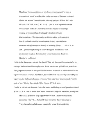 The phrase “terms, conditions, or privileges of employment” evinces a
congressional intent “to strike at the entire spectrum of disparate treatment
of men and women” in employment, quoting Sprogis v. United Air Lines,
Inc. 444 F.2d 1194, 1198 (CA7 1971)… [and it] is an expansive concept
which sweeps within it’s protective ambit the practice of creating a
working environment heavily charged with ethnic of racial
discrimination.... ‘One can readily envision working environment so
heavily polluted with discrimination as to destroy completely the
emotional and psychological stability of minority groups….”’ 454 F.2d, at
238… [Therefore] Nothing in Title VII suggests that a hostile work
environment based on discriminatory sexual harassment should not
likewise be prohibited.
Unlike in the above case, wherein the plaintiff filed suit for sexual harassment after her
employer had terminated her employment, in the instant case, plaintiff was passed over
for a job promotion that he was qualified for because he refused to submit himself to his
supervisors sexual advances. In addition, because Plaintiff was sexually harassed by his
supervisor, the Defendant, because of his sex, “that supervisor ‘discriminate[s]’ on the
basis of sex.” Meritor Savs. Bank FSB v. Vinson, 477 U.S. at 64.
Finally, in Meritor, the Supreme Court also uses a nonbinding series of guidelines issued
by the EEOC in 1980 to define what makes a Title VII complaint actionable, stating that:
The EEOC guidelines fully support the view that… noneconomic injury
can violate Title VII…. A plaintiff must prove that they were subject to
“[unwelcome] sexual advances, requests for sexual favors, and other
 