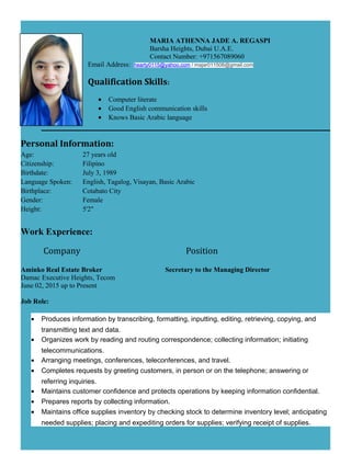 MARIA ATHENNA JADE A. REGASPI
Barsha Heights, Dubai U.A.E.
Contact Number: +971567089060
Email Address: hearty0115@yahoo.com / majar011506@gmail.com
Qualification Skills:
• Computer literate
• Good English communication skills
• Knows Basic Arabic language
Personal Information:
Age: 27 years old
Citizenship: Filipino
Birthdate: July 3, 1989
Language Spoken: English, Tagalog, Visayan, Basic Arabic
Birthplace: Cotabato City
Gender: Female
Height: 5'2"
Work Experience:
Company Position
Aminko Real Estate Broker Secretary to the Managing Director
Damac Executive Heights, Tecom
June 02, 2015 up to Present
Job Role:
• Produces information by transcribing, formatting, inputting, editing, retrieving, copying, and
transmitting text and data.
• Organizes work by reading and routing correspondence; collecting information; initiating
telecommunications.
• Arranging meetings, conferences, teleconferences, and travel.
• Completes requests by greeting customers, in person or on the telephone; answering or
referring inquiries.
• Maintains customer confidence and protects operations by keeping information confidential.
• Prepares reports by collecting information.
• Maintains office supplies inventory by checking stock to determine inventory level; anticipating
needed supplies; placing and expediting orders for supplies; verifying receipt of supplies.
 