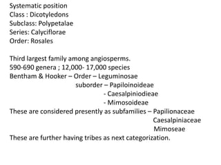 Systematic position
Class : Dicotyledons
Subclass: Polypetalae
Series: Calyciflorae
Order: Rosales
Third largest family among angiosperms.
590-690 genera ; 12,000- 17,000 species
Bentham & Hooker – Order – Leguminosae
suborder – Papiloinoideae
- Caesalpiniodieae
- Mimosoideae
These are considered presently as subfamilies – Papilionaceae
Caesalpiniaceae
Mimoseae
These are further having tribes as next categorization.
 