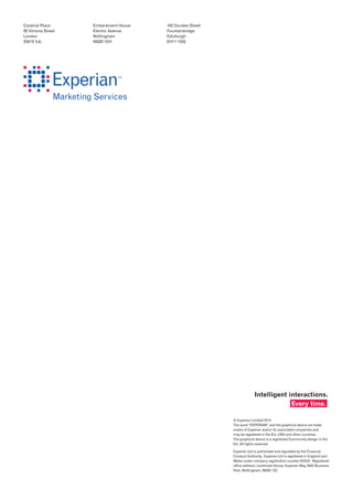 Cardinal Place
80 Victoria Street
London
SW1E 5JL
Embankment House
Electric Avenue
Nottingham
NG80 1EH
160 Dundee Street
Fountainbridge
Edinburgh
EH11 1DQ
© Experian Limited 2014.
The word “EXPERIAN” and the graphical device are trade
marks of Experian and/or its associated companies and
may be registered in the EU, USA and other countries.
The graphical device is a registered Community design in the
EU. All rights reserved.
Experian Ltd is authorised and regulated by the Financial
Conduct Authority. Experian Ltd is registered in England and
Wales under company registration number 653331. Registered
office address: Landmark House, Experian Way, NG2 Business
Park, Nottingham, NG80 1ZZ.
Intelligent interactions.
Every time.
 