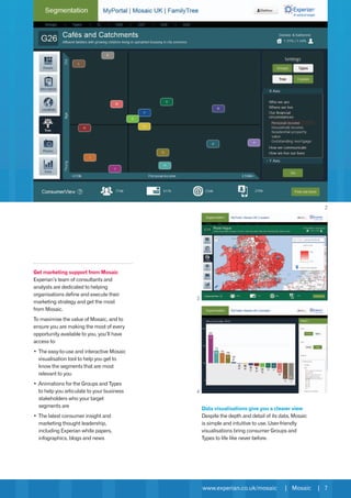 www.experian.co.uk/mosaic | Mosaic | 7
Get marketing support from Mosaic
Experian’s team of consultants and
analysts are dedicated to helping
organisations define and execute their
marketing strategy and get the most
from Mosaic.
To maximise the value of Mosaic, and to
ensure you are making the most of every
opportunity available to you, you’ll have
access to:
•	The easy-to-use and interactive Mosaic
visualisation tool to help you get to
know the segments that are most
relevant to you
•	Animations for the Groups and Types
to help you articulate to your business
stakeholders who your target
segments are
•	The latest consumer insight and
marketing thought leadership,
including Experian white papers,
infographics, blogs and news
Data visualisations give you a clearer view
Despite the depth and detail of its data, Mosaic
is simple and intuitive to use. User-friendly
visualisations bring consumer Groups and
Types to life like never before.
2
3
4
 