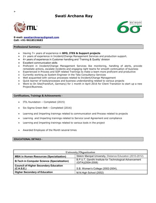 ←
Swati Archana Ray
E-mail: swatiarchnaray@gmail.com
Cell: +91-9618519683
Professional Summary:-
• Having 7+ years of experience in BPO, ITES & Support projects
• 2+ years of experience in Incident/Change Management Services and production support.
• 4+ years of experience in Customer handling and ‘Training & Quality’ division
• Excellent communication skills
• Proficient in Incident/Change Management Services like monitoring, handling of alerts, provide
remediate actions, escalate incidents and engaging right teams for smooth continuation of business
• Experienced in Process and SOP related Trainings to make a team more proficient and productive
• Currently working as System Engineer in the Tata Consultancy Services
• Well acquainted with various processes related to Incident/Change Management
• Quick learner of tools/processes and business understanding related to various projects
• Went to On Site(Frankfurt, Germany) for 1 month in April 2016 for Client Transition to start up a new
Project/Business.
Certifications, Trainings & Achievements -
• ITIL foundation – Completed (2015)
• Six Sigma Green Belt – Completed (2016)
• Learning and Imparting trainings related to communication and Process related to projects
• Learning and Imparting trainings related to Service Level Agreement and compliance
• Learning and Imparting trainings related to various tools in the project
• Awarded Employee of the Month several times
EDUCATIONAL DETAILS -
University/Organization
MBA in Human Resources (Specialization) Sikkim Manipal University, Distance Education (2010-2012)
B.Tech in Computer Science (Specialization)
B.P.U.T, Gandhi Institute for Technological Advancement
(GITA)(2004-2008)
Council of Higher Secondary Education
(C.H.S.E.) S.B. Women’s College (2002-2004),
Higher Secondary of Education M.N.High School (2002)
 
