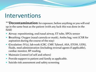 Interventions
**Decontamination for exposure; before anything or you will end
up in the same boat as the patient (with any luck this was done in the
field)
 Airway: repositioning, oral/nasal airway, ET tube, SPO2 sensor
 Breathing: Oxygen (nasal cannula or mask), Ambu bag, vent (CXR for
aspiration during the course of the stay)
 Circulation: IV(s), lab work (CBC, CMP, Tylenol, ASA, ETOH, UDS),
fluids, med administration (including reversal agents if applicable),
cardiac monitor, BP reading.
 Maintain Control (of self and others)
 Provide support to patient and family as applicable.
 Suicide risk assessment and safety screening
 