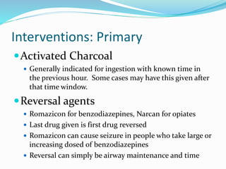 Interventions: Primary
Activated Charcoal
 Generally indicated for ingestion with known time in
the previous hour. Some cases may have this given after
that time window.
Reversal agents
 Romazicon for benzodiazepines, Narcan for opiates
 Last drug given is first drug reversed
 Romazicon can cause seizure in people who take large or
increasing dosed of benzodiazepines
 Reversal can simply be airway maintenance and time
 