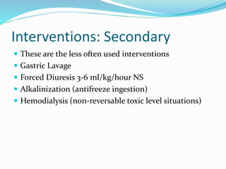 Interventions: Secondary
 These are the less often used interventions
 Gastric Lavage
 Forced Diuresis 3-6 ml/kg/hour NS
 Alkalinization (antifreeze ingestion)
 Hemodialysis (non-reversable toxic level situations)
 