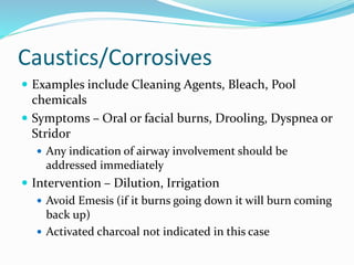 Caustics/Corrosives
 Examples include Cleaning Agents, Bleach, Pool
chemicals
 Symptoms – Oral or facial burns, Drooling, Dyspnea or
Stridor
 Any indication of airway involvement should be
addressed immediately
 Intervention – Dilution, Irrigation
 Avoid Emesis (if it burns going down it will burn coming
back up)
 Activated charcoal not indicated in this case
 