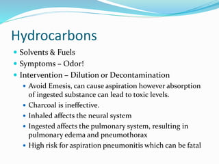 Hydrocarbons
 Solvents & Fuels
 Symptoms – Odor!
 Intervention – Dilution or Decontamination
 Avoid Emesis, can cause aspiration however absorption
of ingested substance can lead to toxic levels.
 Charcoal is ineffective.
 Inhaled affects the neural system
 Ingested affects the pulmonary system, resulting in
pulmonary edema and pneumothorax
 High risk for aspiration pneumonitis which can be fatal
 