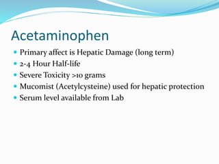 Acetaminophen
 Primary affect is Hepatic Damage (long term)
 2-4 Hour Half-life
 Severe Toxicity >10 grams
 Mucomist (Acetylcysteine) used for hepatic protection
 Serum level available from Lab
 