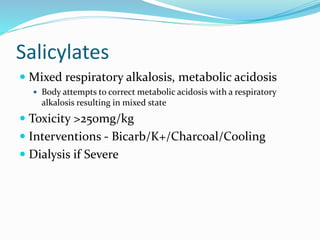 Salicylates
 Mixed respiratory alkalosis, metabolic acidosis
 Body attempts to correct metabolic acidosis with a respiratory
alkalosis resulting in mixed state
 Toxicity >250mg/kg
 Interventions - Bicarb/K+/Charcoal/Cooling
 Dialysis if Severe
 