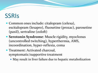 SSRIs
 Common ones include: citalopram (celexa),
escitalopram (lexapro), fluoxetine (prozac), paroxetine
(paxil), sertraline (zoloft)
 Serotonin Syndrome: Muscle rigidity, myoclonus
(uncontrolled twitching), hyperthermia, AMS,
incoordination, hyper-reflexia, coma
 Treatment: Activated charcoal,
symptomatic/supportive treatment
 May result in liver failure due to hepatic metabolization
 