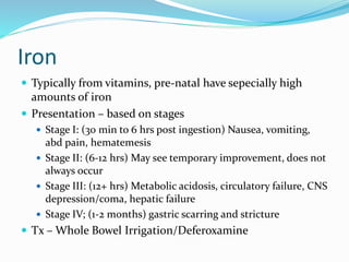 Iron
 Typically from vitamins, pre-natal have sepecially high
amounts of iron
 Presentation – based on stages
 Stage I: (30 min to 6 hrs post ingestion) Nausea, vomiting,
abd pain, hematemesis
 Stage II: (6-12 hrs) May see temporary improvement, does not
always occur
 Stage III: (12+ hrs) Metabolic acidosis, circulatory failure, CNS
depression/coma, hepatic failure
 Stage IV; (1-2 months) gastric scarring and stricture
 Tx – Whole Bowel Irrigation/Deferoxamine
 