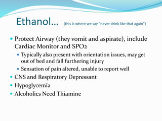 Ethanol… (this is where we say “never drink like that again”)
 Protect Airway (they vomit and aspirate), include
Cardiac Monitor and SPO2
 Typically also present with orientation issues, may get
out of bed and fall furthering injury
 Sensation of pain altered, unable to report well
 CNS and Respiratory Depressant
 Hypoglycemia
 Alcoholics Need Thiamine
 