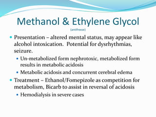 Methanol & Ethylene Glycol
(antifreeze)
 Presentation – altered mental status, may appear like
alcohol intoxication. Potential for dysrhythmias,
seizure.
 Un-metabolized form nephrotoxic, metabolized form
results in metabolic acidosis
 Metabolic acidosis and concurrent cerebral edema
 Treatment – Ethanol/Fomepizole as competition for
metabolism, Bicarb to assist in reversal of acidosis
 Hemodialysis in severe cases
 