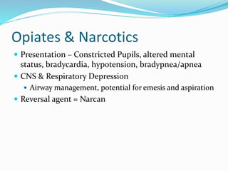 Opiates & Narcotics
 Presentation – Constricted Pupils, altered mental
status, bradycardia, hypotension, bradypnea/apnea
 CNS & Respiratory Depression
 Airway management, potential for emesis and aspiration
 Reversal agent = Narcan
 