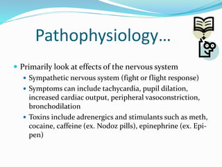 Pathophysiology…
 Primarily look at effects of the nervous system
 Sympathetic nervous system (fight or flight response)
 Symptoms can include tachycardia, pupil dilation,
increased cardiac output, peripheral vasoconstriction,
bronchodilation
 Toxins include adrenergics and stimulants such as meth,
cocaine, caffeine (ex. Nodoz pills), epinephrine (ex. Epi-
pen)
 