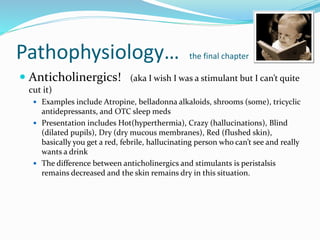 Pathophysiology… the final chapter
 Anticholinergics! (aka I wish I was a stimulant but I can’t quite
cut it)
 Examples include Atropine, belladonna alkaloids, shrooms (some), tricyclic
antidepressants, and OTC sleep meds
 Presentation includes Hot(hyperthermia), Crazy (hallucinations), Blind
(dilated pupils), Dry (dry mucous membranes), Red (flushed skin),
basically you get a red, febrile, hallucinating person who can’t see and really
wants a drink
 The difference between anticholinergics and stimulants is peristalsis
remains decreased and the skin remains dry in this situation.
 