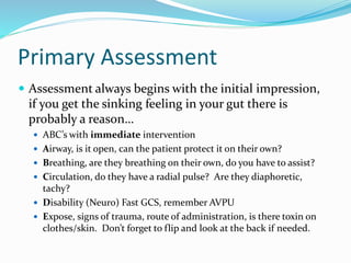 Primary Assessment
 Assessment always begins with the initial impression,
if you get the sinking feeling in your gut there is
probably a reason…
 ABC’s with immediate intervention
 Airway, is it open, can the patient protect it on their own?
 Breathing, are they breathing on their own, do you have to assist?
 Circulation, do they have a radial pulse? Are they diaphoretic,
tachy?
 Disability (Neuro) Fast GCS, remember AVPU
 Expose, signs of trauma, route of administration, is there toxin on
clothes/skin. Don’t forget to flip and look at the back if needed.
 