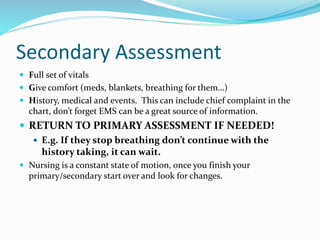 Secondary Assessment
 Full set of vitals
 Give comfort (meds, blankets, breathing for them…)
 History, medical and events. This can include chief complaint in the
chart, don’t forget EMS can be a great source of information.
 RETURN TO PRIMARY ASSESSMENT IF NEEDED!
 E.g. If they stop breathing don’t continue with the
history taking, it can wait.
 Nursing is a constant state of motion, once you finish your
primary/secondary start over and look for changes.
 