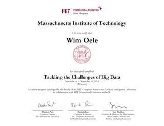 Massachusetts Institute of Technology
This is to certify that
has successfully completed
Tackling the Challenges of Big Data
November 4 – December 16, 2014
(20 hours)
An online program developed by the faculty of the MIT Computer Science and Artificial Intelligence Laboratory
in collaboration with MIT Professional Education and edX.
Bhaskar Pant
Executive Director
MIT Professional Education
Daniela Rus
Professor & Director
MIT Computer Science and
Artificial Intelligence Laboratory
Sam Madden
Professor & Director, Big Data Initiative,
MIT Computer Science and
Artificial Intelligence Laboratory
Wim Oele
 