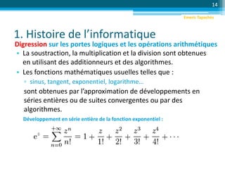 1. Histoire de l’informatique
14
Digression sur les portes logiques et les opérations arithmétiques
• La soustraction, la multiplication et la division sont obtenues
en utilisant des additionneurs et des algorithmes.
• Les fonctions mathématiques usuelles telles que :
▫ sinus, tangent, exponentiel, logarithme…
sont obtenues par l’approximation de développements en
séries entières ou de suites convergentes ou par des
algorithmes.
Développement en série entière de la fonction exponentiel :
Emeric Tapachès
 