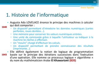 1. Histoire de l’informatique
• Augusta Ada LOVELACE énonce le principe des machines à calculer
qui doit comporter :
▫ Un dispositif permettant d'introduire les données numériques (cartes
perforées, roues dentées...).
▫ Une mémoire pour conserver les valeurs numériques entrées.
▫ Une unité de commande grâce à laquelle l'utilisateur va indiquer à la
machine les tâches à effectuer.
▫ Un "moulin" chargé d'effectuer les calculs.
▫ Un dispositif permettant de prendre connaissance des résultats
(imprimante...).
• Elle définit également la notion de logique de programmation
basée sur le principe des itérations successives dans l’exécution
d’une opération. Elle nomme ce processus logique « algorithme »
du nom du mathématicien Arabe El Khawarizmi (820)
16
1640
1643
Emeric Tapachès
 