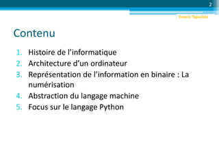 Contenu
1. Histoire de l’informatique
2. Architecture d’un ordinateur
3. Représentation de l’information en binaire : La
numérisation
4. Abstraction du langage machine
5. Focus sur le langage Python
2
Emeric Tapachès
 