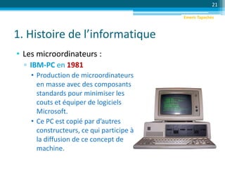 1. Histoire de l’informatique
• Les microordinateurs :
▫ IBM-PC en 1981
• Production de microordinateurs
en masse avec des composants
standards pour minimiser les
couts et équiper de logiciels
Microsoft.
• Ce PC est copié par d’autres
constructeurs, ce qui participe à
la diffusion de ce concept de
machine.
21
Emeric Tapachès
 