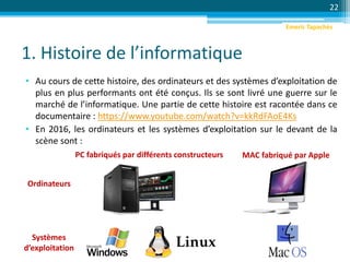 1. Histoire de l’informatique
• Au cours de cette histoire, des ordinateurs et des systèmes d’exploitation de
plus en plus performants ont été conçus. Ils se sont livré une guerre sur le
marché de l’informatique. Une partie de cette histoire est racontée dans ce
documentaire : https://www.youtube.com/watch?v=kkRdFAoE4Ks
• En 2016, les ordinateurs et les systèmes d’exploitation sur le devant de la
scène sont :
22
PC fabriqués par différents constructeurs MAC fabriqué par Apple
Systèmes
d’exploitation
Ordinateurs
Emeric Tapachès
 