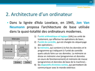 2. Architecture d’un ordinateur
• Dans la lignée d’Ada Lovelace, en 1945, Jon Van
Neumann proposa l’architecture de base utilisée
dans la quasi-totalité des ordinateurs modernes.
23
1) l’unité arithmétique et logique (UAL) ou unité de
traitement, qui effectue les opérations de base ;
2) l’unité de contrôle, qui est chargée du séquençage
des opérations ;
3) la mémoire, qui contient à la fois les données et le
programme qui indiquent à l’unité de contrôle
quels calculs faire sur ces données. La mémoire se
divise en mémoire vive (programmes et données
en cours de fonctionnement) et mémoire de masse
(programmes et données de base de la machine) ;
4) les dispositifs d’entrées-sorties, qui permettent de
communiquer avec le monde extérieur.
Processeur
Emeric Tapachès
 