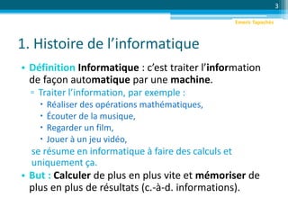 1. Histoire de l’informatique
• Définition Informatique : c’est traiter l’information
de façon automatique par une machine.
▫ Traiter l’information, par exemple :
 Réaliser des opérations mathématiques,
 Écouter de la musique,
 Regarder un film,
 Jouer à un jeu vidéo,
se résume en informatique à faire des calculs et
uniquement ça.
• But : Calculer de plus en plus vite et mémoriser de
plus en plus de résultats (c.-à-d. informations).
3
Emeric Tapachès
 
