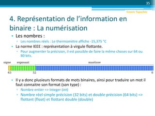 4. Représentation de l’information en
binaire : La numérisation
• Les nombres :
▫ Les nombres réels : Le thermomètre affiche -15,375 °C
• La norme IEEE : représentation à virgule flottante.
▫ Pour augmenter la précision, il est possible de faire la même choses sur 64 ou
80 bits.
• Il y a donc plusieurs formats de mots binaires, ainsi pour traduire un mot il
faut connaitre son format (son type) :
▫ Nombre entier => Integer (int)
▫ Nombre réel simple précision (32 bits) et double précision (64 bits) =>
flottant (float) et flottant double (double)
35
Emeric Tapachès
 