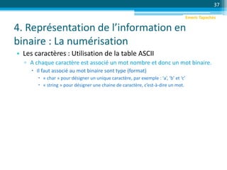 4. Représentation de l’information en
binaire : La numérisation
• Les caractères : Utilisation de la table ASCII
▫ A chaque caractère est associé un mot nombre et donc un mot binaire.
 Il faut associé au mot binaire sont type (format)
 « char » pour désigner un unique caractère, par exemple : ‘a’, ‘b’ et ‘c’
 « string » pour désigner une chaine de caractère, c’est-à-dire un mot.
37
Emeric Tapachès
 