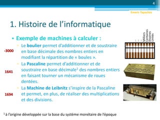 1. Histoire de l’informatique
• Exemple de machines à calculer :
▫ Le boulier permet d’additionner et de soustraire
en base décimale des nombres entiers en
modifiant la répartition de « boules ».
▫ La Pascaline permet d’additionner et de
soustraire en base décimale1 des nombres entiers
en faisant tourner un mécanisme de roues
dentées.
▫ La Machine de Leibnitz s’inspire de la Pascaline
et permet, en plus, de réaliser des multiplications
et des divisions.
4
-3000
1 à l’origine développée sur la base du système monétaire de l’époque
1641
1694
Unités
Dizaines
Centaines
Milliers
…
…
…
Emeric Tapachès
 