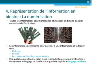 4. Représentation de l’information en
binaire : La numérisation
41
• Toutes les informations sont numérisées et stockées en binaire dans les
mémoires de l’ordinateur.
• Les informations nécessaires pour accéder à une information et la traiter
sont :
▫ L’adresse
▫ Le type
▫ Le contenu de l’emplacement mémoire
• Ces mots binaires (données) et leurs règles d’interprétation (instructions)
constituent le langage de l’ordinateur que l’on appelle le langage machine.
Emeric Tapachès
 