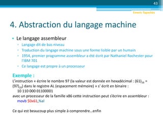 4. Abstraction du langage machine
• Le langage assembleur
▫ Langage dit de bas niveau
▫ Traduction du langage machine sous une forme lisible par un humain
▫ 1954, premier programme assembleur a été écrit par Nathaniel Rochester pour
l'IBM 701
▫ Ce langage est propre à un processeur
43
Exemple :
L’instruction « écrire le nombre 97 (la valeur est donnée en hexadécimal : (61)16 =
(97)10) dans le registre AL (espacement mémoire) » s’ écrit en binaire :
10 110 000 01100001
avec un processeur de la famille x86 cette instruction peut s’écrire en assembleur :
movb $0x61,%al
Ce qui est beaucoup plus simple à comprendre…enfin
Emeric Tapachès
 