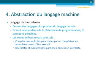 4. Abstraction du langage machine
• Langage de haut niveau
▫ Ce sont des langages plus proches du langage humain.
▫ Ils sont indépendants de la plateforme de programmation, ils
sont donc portables.
▫ Les codes de haut niveau sont soit :
 Compiler une seule fois pour toutes par un compilateur en
assembleur avant d’être exécuté.
 Interpréter et exécuter ligne par ligne à l’aide d’un interprète.
45
Emeric Tapachès
 
